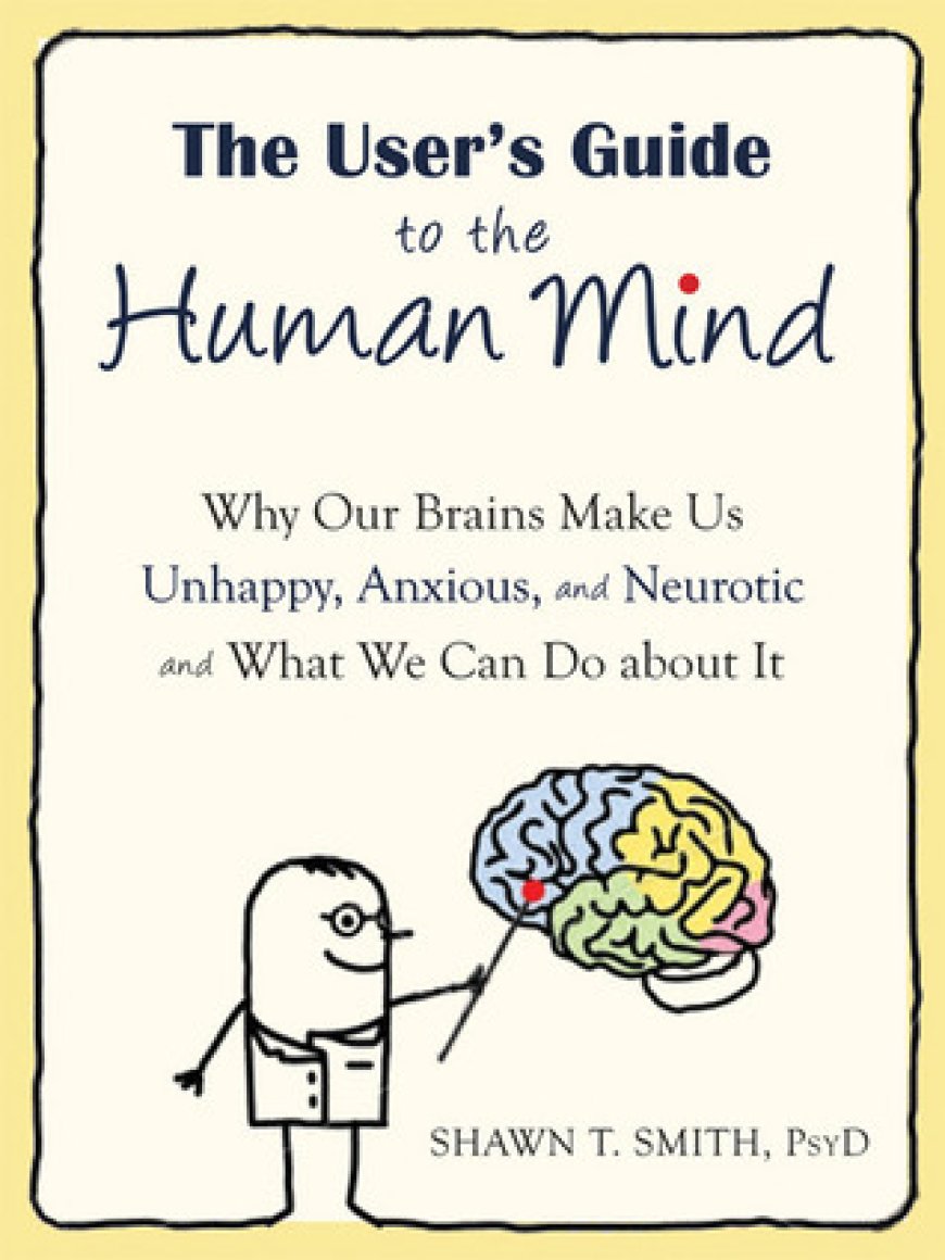 [PDF] The User's Guide to the Human Mind: Why Our Brains Make Us Unhappy, Anxious, and Neurotic and What We Can Do about It by Shawn T. Smith